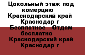 Цокольный этаж.под комерцию. - Краснодарский край, Краснодар г. Бесплатное » Отдам бесплатно   . Краснодарский край,Краснодар г.